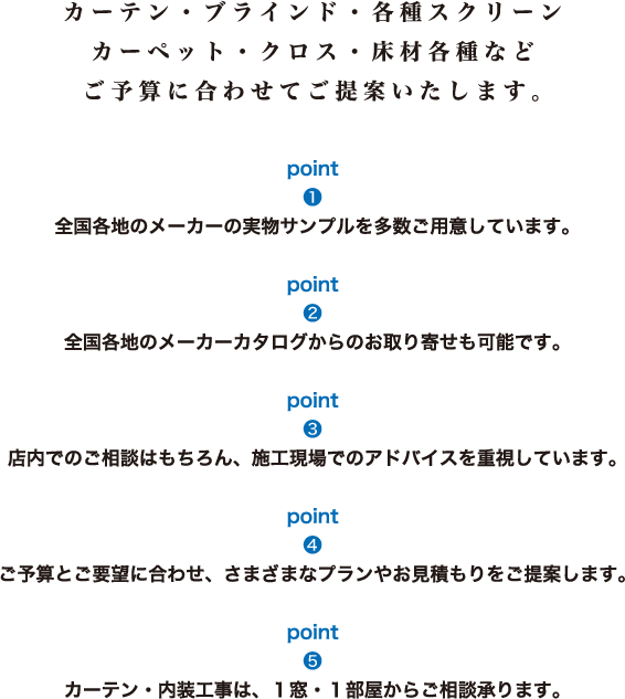 カーテン・ブラインド・各種スクリーン・カーペット・クロス・床材各種など、ご予算に合わせてご提案いたします。[1]全国各地のメーカーの実物サンプルを多数ご用意しています。[2]全国各地のメーカーカタログからのお取り寄せも可能です。[3]店内でのご相談はもちろん、施工現場でのアドバイスを重視しています。[4]ご予算とご要望に合わせ、さまざまなプランやお見積もりをご提案します。[5]カーテン・内装工事は、1窓・1部屋からご相談承ります。