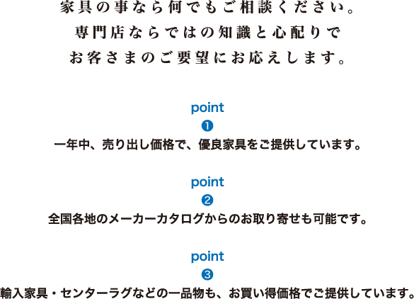 家具のことなら何でもご相談ください。専門店ならではの知識と心配りで、お客様のご要望にお応えします。[1]一年中、売り出し価格で、有料家具をご提供します。[2]全国各地のメーカーカタログからのお取り寄せも可能です。[3]輸入家具・センターラグなどの一品物も、お買い得価格でご提供しています。