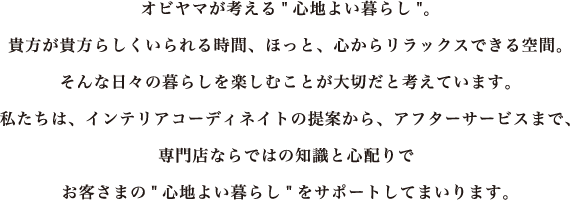 オビヤマが考える“心地よい暮らし” 貴方が貴方らしくいられる時間、ほっと、心からリラックスできる空間。そんな日々の暮らしを楽しむことが大切だと考えています。私たちは、インテリアコーディネイトの提案から、アフターサービスまで、専門店ならではの知識と心配りでお客様の“心地よい暮らし”をサポートしてまいります。